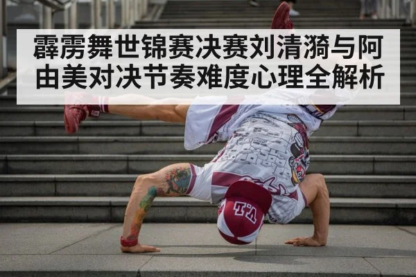 霹雳舞世锦赛决赛刘清漪与阿由美对决节奏难度心理全解析