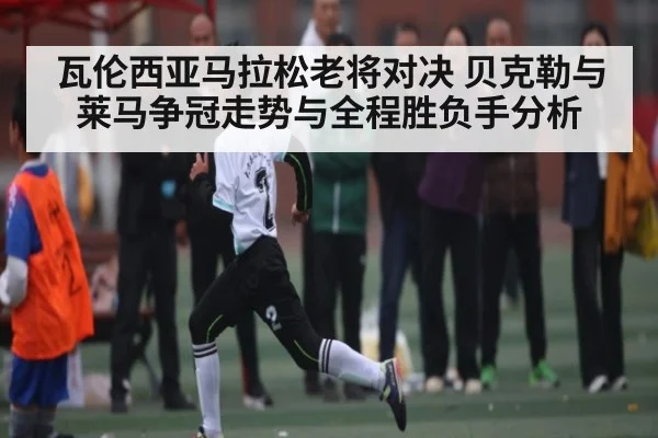 瓦伦西亚马拉松老将对决 贝克勒与莱马争冠走势与全程胜负手分析